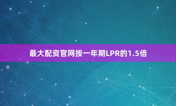 最大配资官网按一年期LPR的1.5倍
